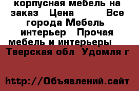 корпусная мебель на заказ › Цена ­ 100 - Все города Мебель, интерьер » Прочая мебель и интерьеры   . Тверская обл.,Удомля г.